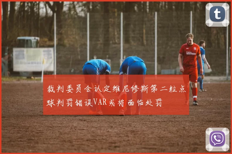 裁判委员会认定维尼修斯第二粒点球判罚错误VAR或将面临处罚