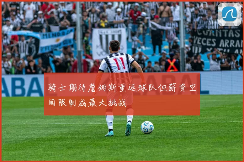骑士期待詹姆斯重返球队但薪资空间限制成最大挑战