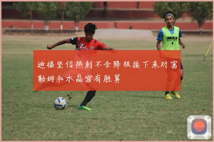 迪福坚信热刺不会降级接下来对富勒姆和水晶宫有胜算