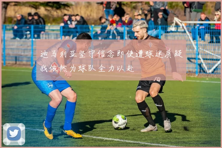 迪马利亚坚守信念即使遭球迷质疑我依然为球队全力以赴
