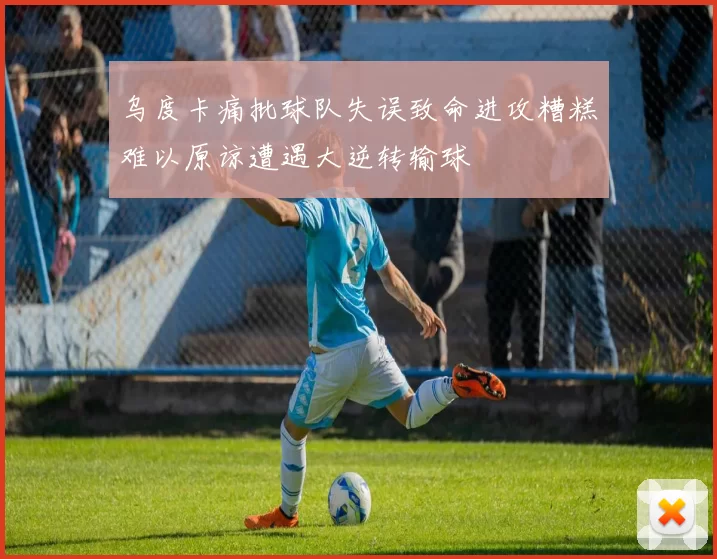 乌度卡痛批球队失误致命进攻糟糕难以原谅遭遇大逆转输球