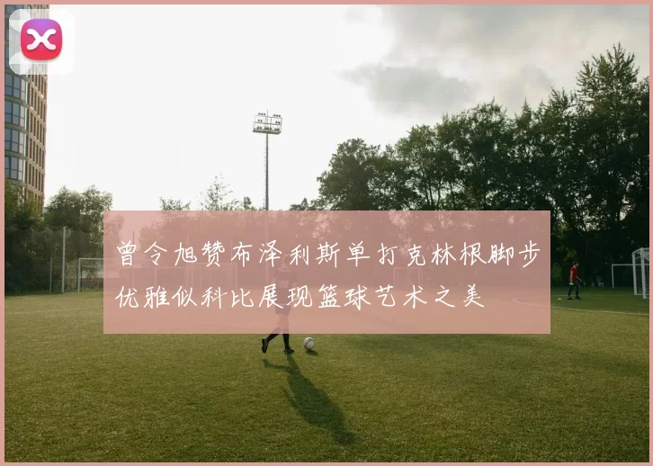 曾令旭赞布泽利斯单打克林根脚步优雅似科比展现篮球艺术之美