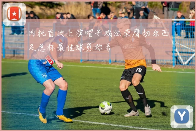 内托首次上演帽子戏法荣膺切尔西足总杯最佳球员称号