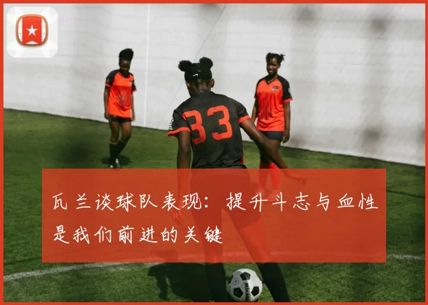 瓦兰谈球队表现：提升斗志与血性是我们前进的关键