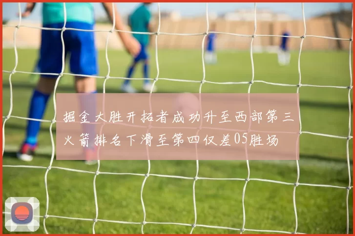 掘金大胜开拓者成功升至西部第三火箭排名下滑至第四仅差05胜场