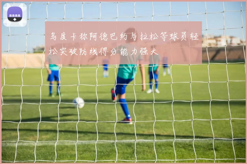 乌度卡称阿德巴约与拉松等球员轻松突破防线得分能力强大