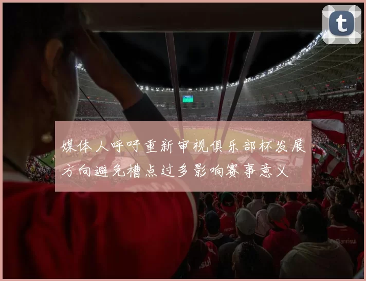 媒体人呼吁重新审视俱乐部杯发展方向避免槽点过多影响赛事意义